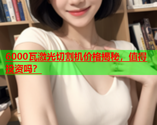 6000瓦激光切割机价格揭秘，值得投资吗？(图1)